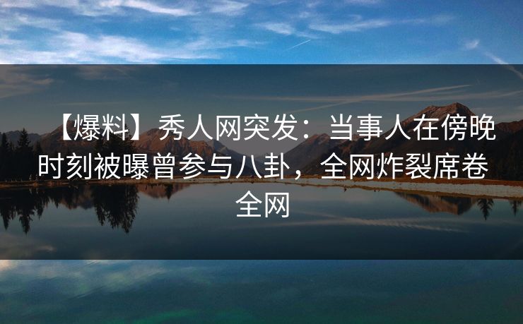【爆料】秀人网突发：当事人在傍晚时刻被曝曾参与八卦，全网炸裂席卷全网