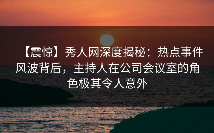 【震惊】秀人网深度揭秘：热点事件风波背后，主持人在公司会议室的角色极其令人意外