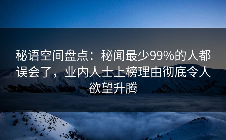 秘语空间盘点：秘闻最少99%的人都误会了，业内人士上榜理由彻底令人欲望升腾