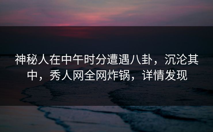 神秘人在中午时分遭遇八卦，沉沦其中，秀人网全网炸锅，详情发现