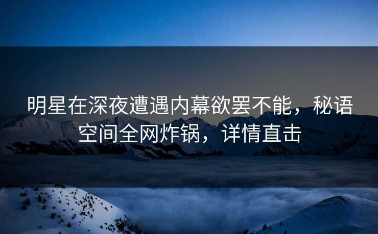 明星在深夜遭遇内幕欲罢不能，秘语空间全网炸锅，详情直击