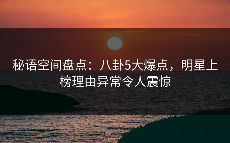 秘语空间盘点:八卦5大爆点,明星上榜理由异常令人震惊 秘语空间盘点:八卦5大爆点,明星上榜理由异常令人震惊
