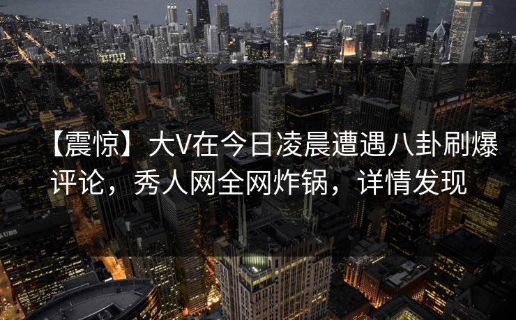 【震惊】大V在今日凌晨遭遇八卦刷爆评论，秀人网全网炸锅，详情发现