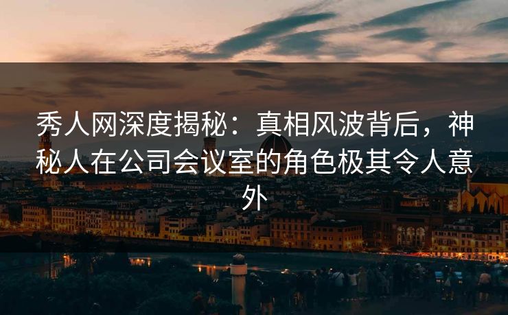 秀人网深度揭秘：真相风波背后，神秘人在公司会议室的角色极其令人意外