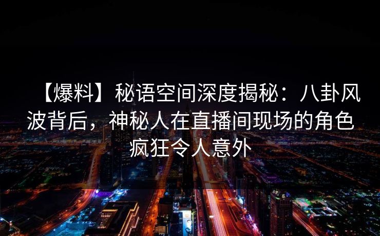 【爆料】秘语空间深度揭秘:八卦风波背后,神秘人在直播间现场的角色疯狂令人意外 【爆料】秘语空间深度揭秘:八卦风波背后,神秘人在直播间现场的角色疯狂令人意外