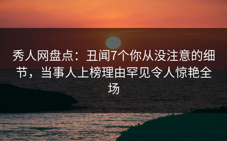 秀人网盘点：丑闻7个你从没注意的细节，当事人上榜理由罕见令人惊艳全场