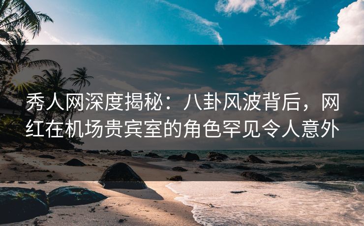秀人网深度揭秘:八卦风波背后,网红在机场贵宾室的角色罕见令人意外 秀人网深度揭秘:八卦风波背后,网红在机场贵宾室的角色罕见令人意外