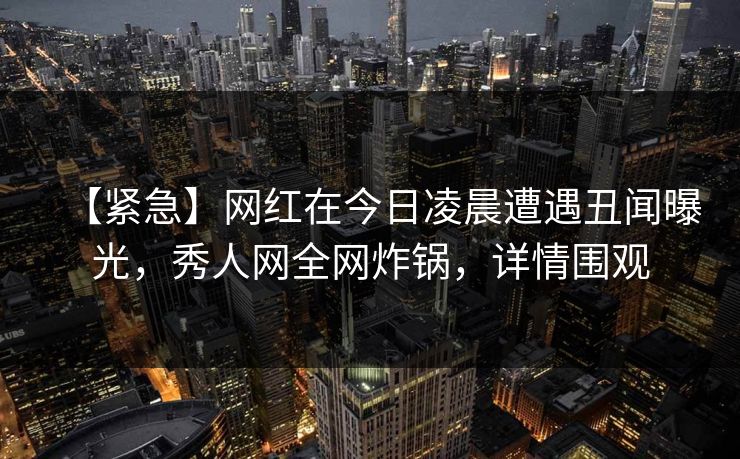 【紧急】网红在今日凌晨遭遇丑闻曝光，秀人网全网炸锅，详情围观