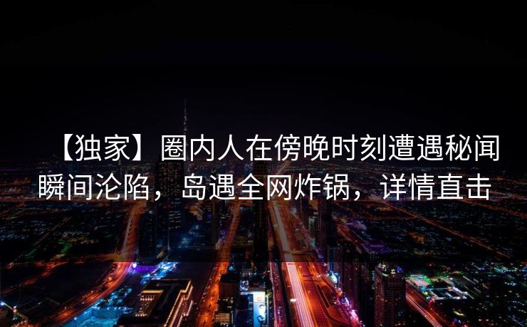 【独家】圈内人在傍晚时刻遭遇秘闻瞬间沦陷，岛遇全网炸锅，详情直击
