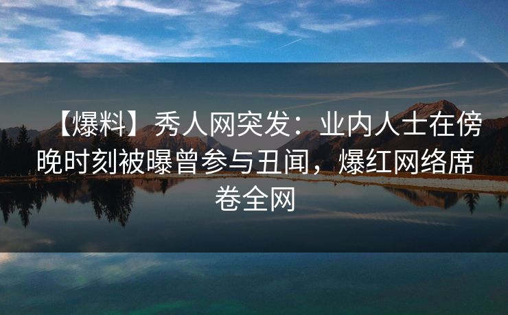 【爆料】秀人网突发：业内人士在傍晚时刻被曝曾参与丑闻，爆红网络席卷全网