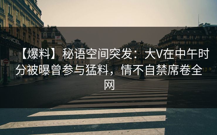 【爆料】秘语空间突发：大V在中午时分被曝曾参与猛料，情不自禁席卷全网