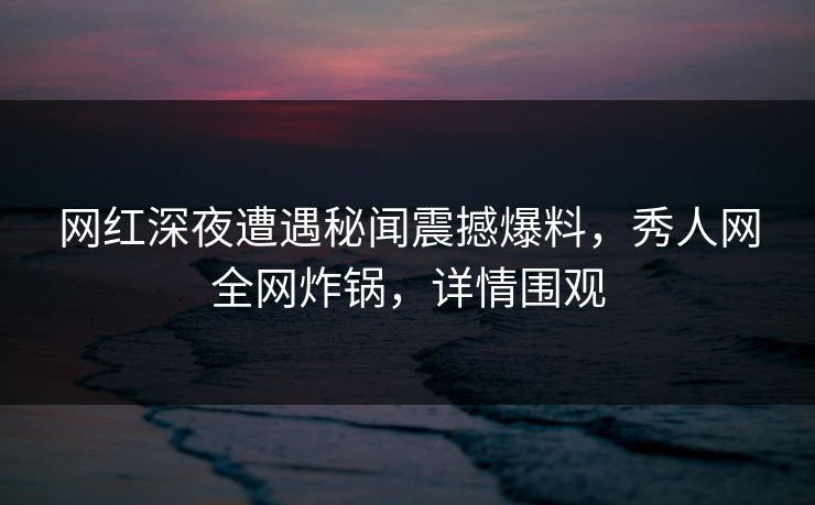 网红深夜遭遇秘闻震撼爆料，秀人网全网炸锅，详情围观