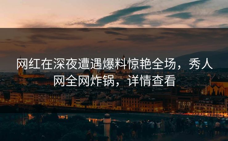 网红在深夜遭遇爆料惊艳全场,秀人网全网炸锅,详情查看 网红在深夜遭遇爆料惊艳全场,秀人网全网炸锅,详情查看