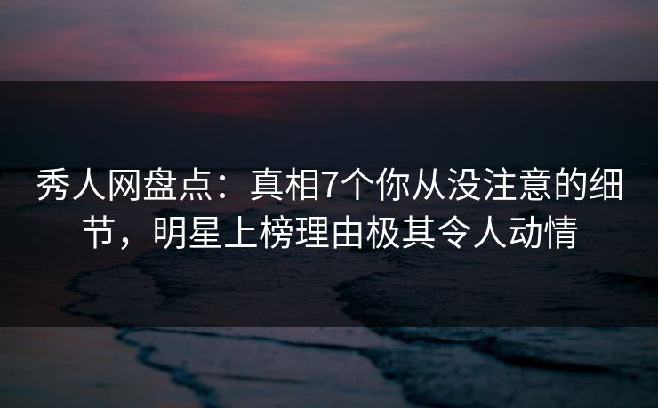 秀人网盘点：真相7个你从没注意的细节，明星上榜理由极其令人动情