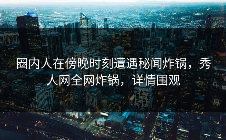 圈内人在傍晚时刻遭遇秘闻炸锅，秀人网全网炸锅，详情围观