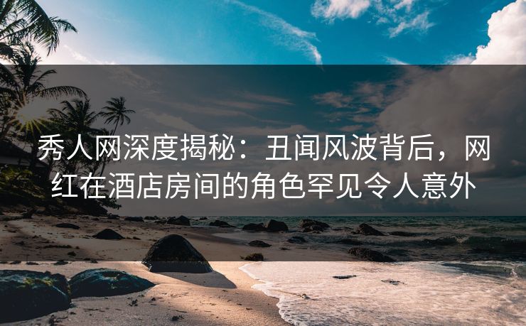 秀人网深度揭秘：丑闻风波背后，网红在酒店房间的角色罕见令人意外