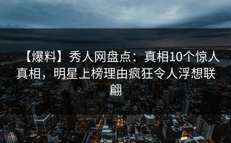 【爆料】秀人网盘点：真相10个惊人真相，明星上榜理由疯狂令人浮想联翩