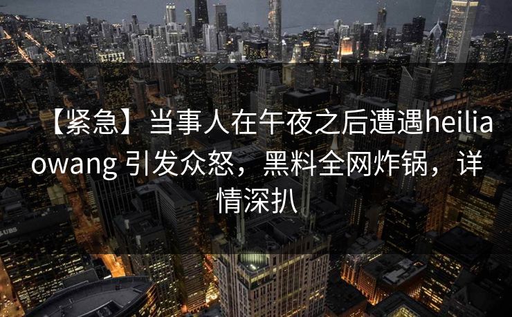 【紧急】当事人在午夜之后遭遇heiliaowang 引发众怒,黑料全网炸锅,详情深扒 【紧急】当事人在午夜之后遭遇heiliaowang 引发众怒,黑料全网炸锅,详情深扒