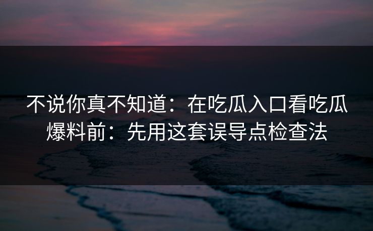不说你真不知道：在吃瓜入口看吃瓜爆料前：先用这套误导点检查法