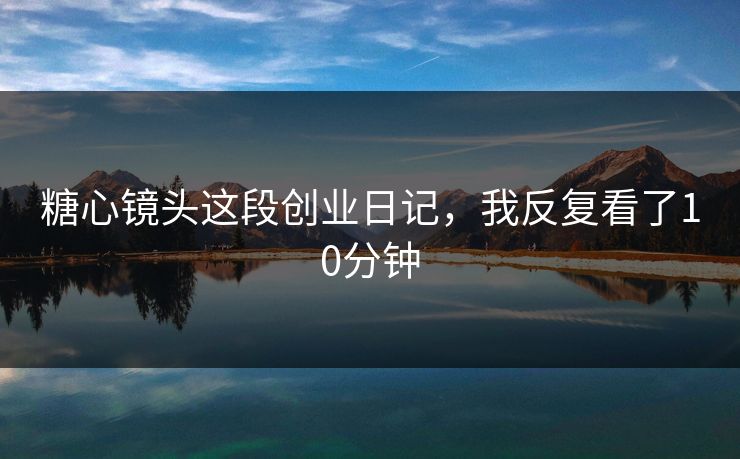 糖心镜头这段创业日记，我反复看了10分钟