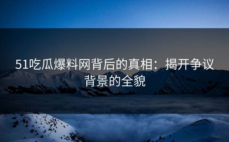 51吃瓜爆料网背后的真相：揭开争议背景的全貌