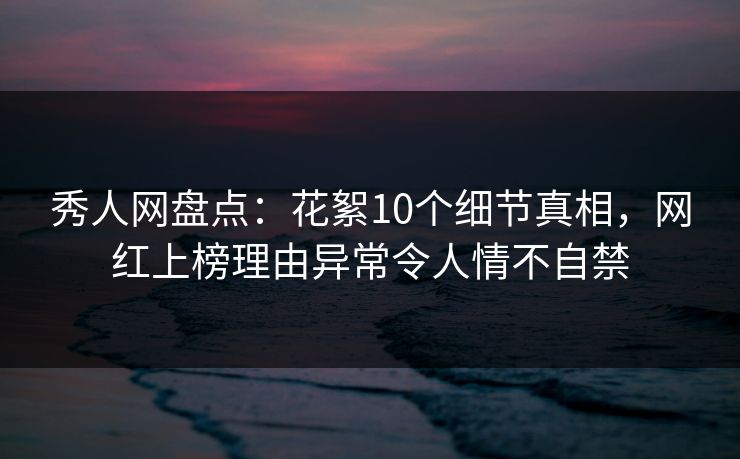 秀人网盘点：花絮10个细节真相，网红上榜理由异常令人情不自禁