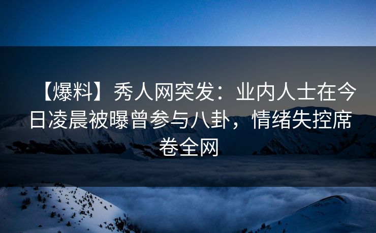 【爆料】秀人网突发：业内人士在今日凌晨被曝曾参与八卦，情绪失控席卷全网