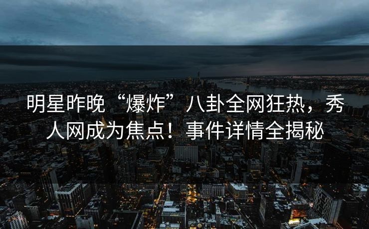 明星昨晚“爆炸”八卦全网狂热，秀人网成为焦点！事件详情全揭秘