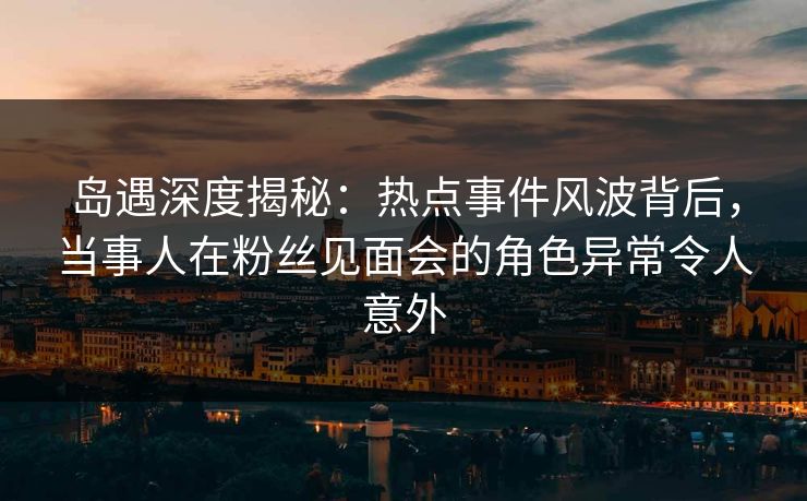 岛遇深度揭秘：热点事件风波背后，当事人在粉丝见面会的角色异常令人意外