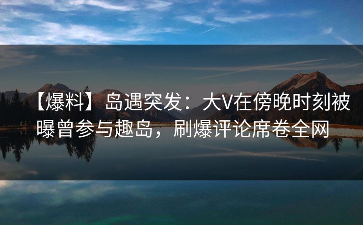 【爆料】岛遇突发：大V在傍晚时刻被曝曾参与趣岛，刷爆评论席卷全网