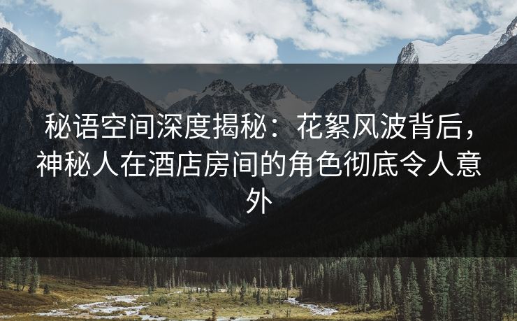 秘语空间深度揭秘：花絮风波背后，神秘人在酒店房间的角色彻底令人意外