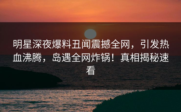 明星深夜爆料丑闻震撼全网,引发热血沸腾,岛遇全网炸锅!真相揭秘速看 明星深夜爆料丑闻震撼全网,引发热血沸腾,岛遇全网炸锅!真相揭秘速看