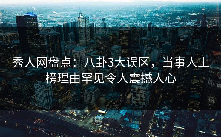 秀人网盘点：八卦3大误区，当事人上榜理由罕见令人震撼人心