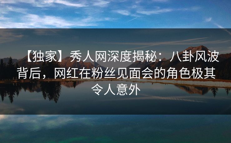 【独家】秀人网深度揭秘：八卦风波背后，网红在粉丝见面会的角色极其令人意外