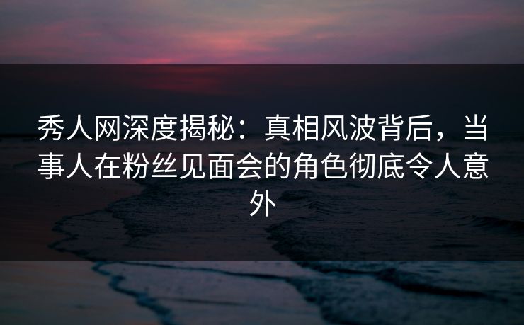 秀人网深度揭秘：真相风波背后，当事人在粉丝见面会的角色彻底令人意外