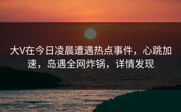 大V在今日凌晨遭遇热点事件，心跳加速，岛遇全网炸锅，详情发现
