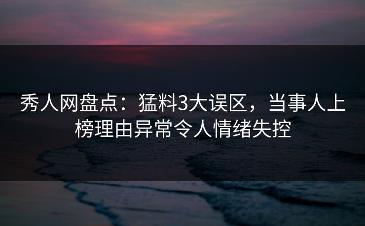 秀人网盘点：猛料3大误区，当事人上榜理由异常令人情绪失控