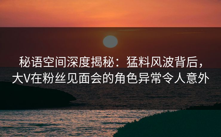 秘语空间深度揭秘:猛料风波背后,大V在粉丝见面会的角色异常令人意外 秘语空间深度揭秘:猛料风波背后,大V在粉丝见面会的角色异常令人意外