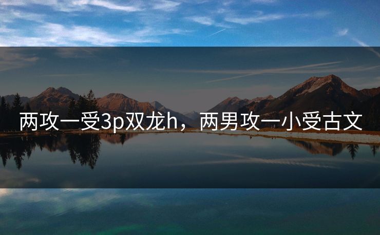 两攻一受3p双龙h，两男攻一小受古文