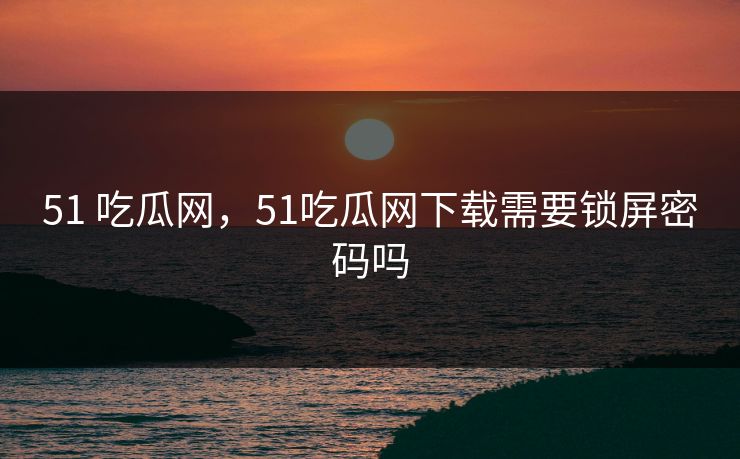 51 吃瓜网，51吃瓜网下载需要锁屏密码吗