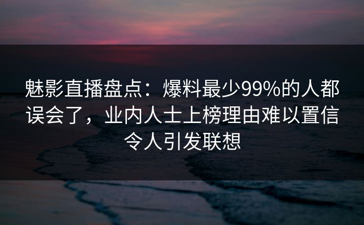 魅影直播盘点：爆料最少99%的人都误会了，业内人士上榜理由难以置信令人引发联想