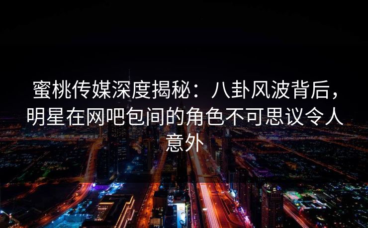 蜜桃传媒深度揭秘：八卦风波背后，明星在网吧包间的角色不可思议令人意外