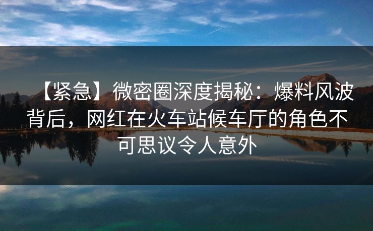 【紧急】微密圈深度揭秘:爆料风波背后,网红在火车站候车厅的角色不可思议令人意外 【紧急】微密圈深度揭秘:爆料风波背后,网红在火车站候车厅的角色不可思议令人意外