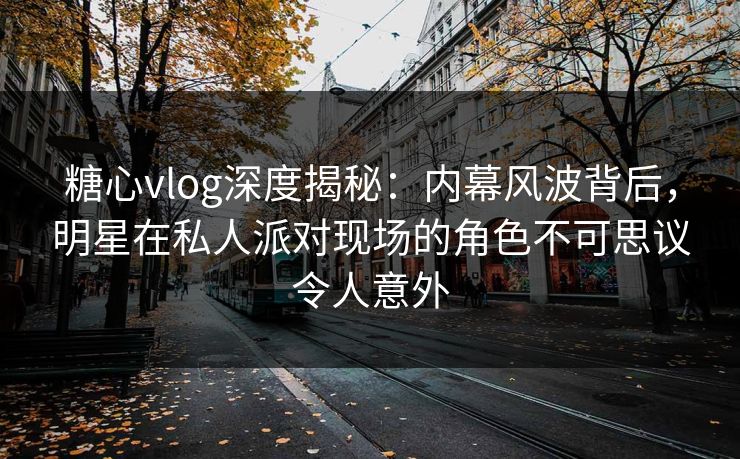 糖心vlog深度揭秘:内幕风波背后,明星在私人派对现场的角色不可思议令人意外 糖心vlog深度揭秘:内幕风波背后,明星在私人派对现场的角色不可思议令人意外