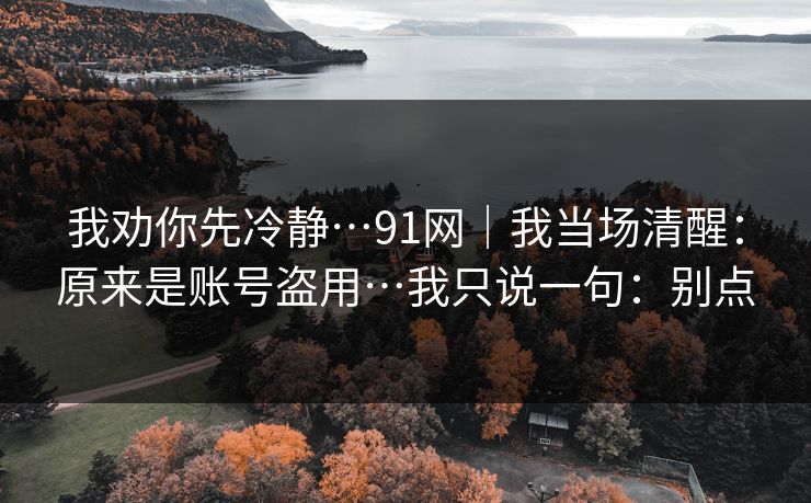 我劝你先冷静…91网|我当场清醒:原来是账号盗用…我只说一句:别点 我劝你先冷静…91网|我当场清醒:原来是账号盗用…我只说一句:别点