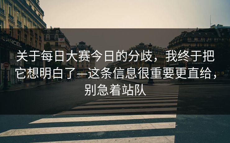 关于每日大赛今日的分歧，我终于把它想明白了—这条信息很重要更直给，别急着站队