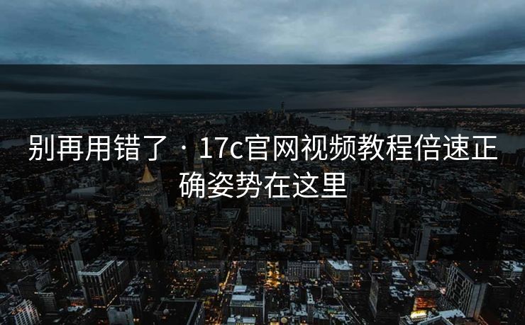 别再用错了 · 17c官网视频教程倍速正确姿势在这里