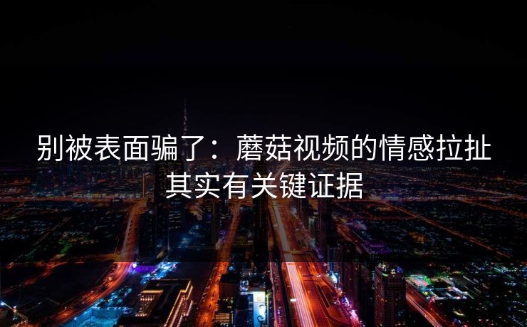 别被表面骗了:蘑菇视频的情感拉扯其实有关键证据 别被表面骗了:蘑菇视频的情感拉扯其实有关键证据