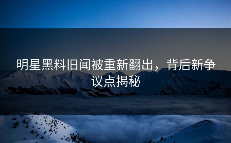 明星黑料旧闻被重新翻出，背后新争议点揭秘