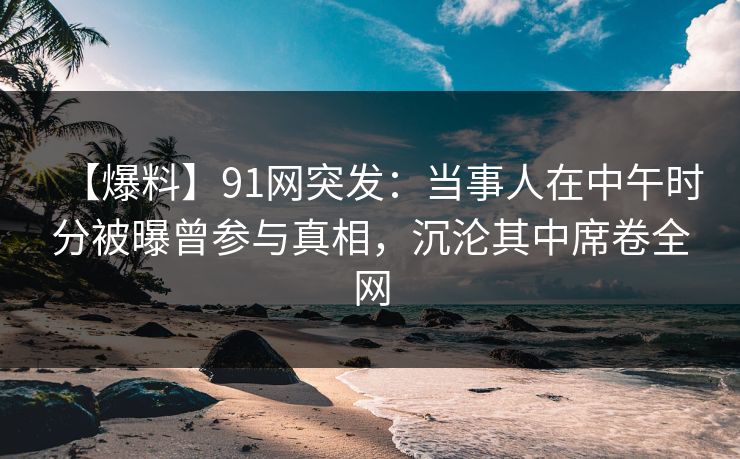 【爆料】91网突发:当事人在中午时分被曝曾参与真相,沉沦其中席卷全网 【爆料】91网突发:当事人在中午时分被曝曾参与真相,沉沦其中席卷全网